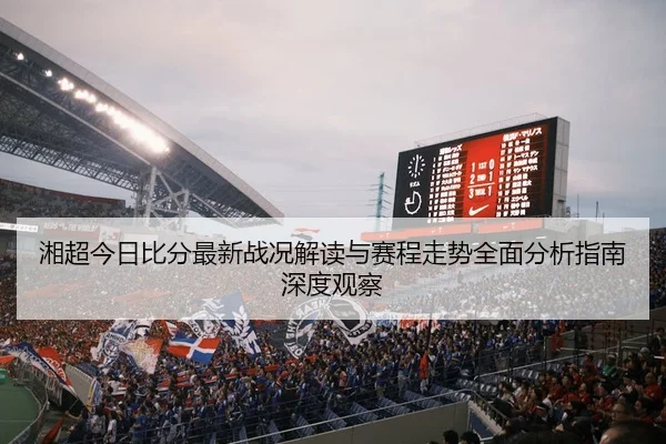 湘超今日比分最新战况解读与赛程走势全面分析指南深度观察