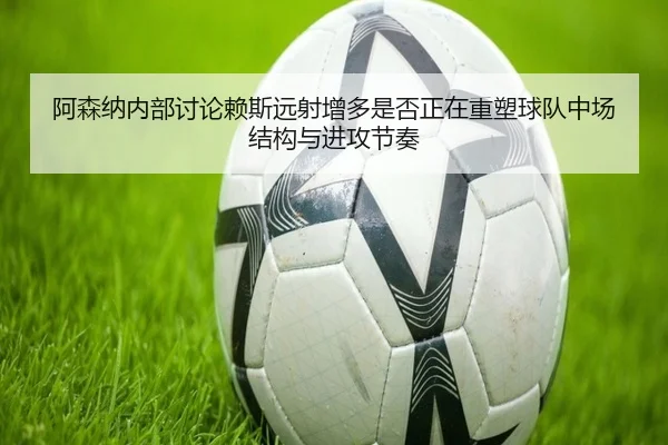 阿森纳内部讨论赖斯远射增多是否正在重塑球队中场结构与进攻节奏